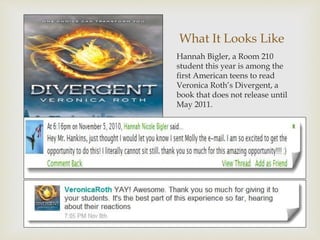 What It Looks Like
Hannah Bigler, a Room 210
student this year is among the
first American teens to read
Veronica Roth’s Divergent, a
book that does not release until
May 2011.
 
