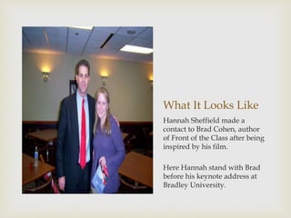 What It Looks Like
Hannah Sheffield made a
contact to Brad Cohen, author
of Front of the Class after being
inspired by his film.
Here Hannah stand with Brad
before his keynote address at
Bradley University.
 