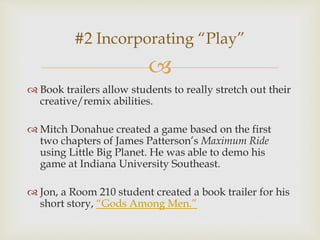 
 Book trailers allow students to really stretch out their
creative/remix abilities.
 Mitch Donahue created a game based on the first
two chapters of James Patterson’s Maximum Ride
using Little Big Planet. He was able to demo his
game at Indiana University Southeast.
 Jon, a Room 210 student created a book trailer for his
short story, “Gods Among Men.”
#2 Incorporating “Play”
 