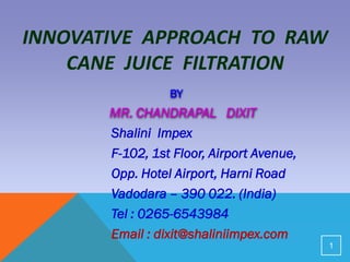 INNOVATIVE APPROACH TO RAW
CANE JUICE FILTRATION
BY
MR. CHANDRAPAL DIXIT
Shalini Impex
F-102, 1st Floor, Airport Avenue,
Opp. Hotel Airport, Harni Road
Vadodara – 390 022. (India)
Tel : 0265-6543984
Email : dixit@shaliniimpex.com
1
 