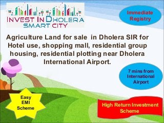 Agriculture Land for sale in Dholera SIR for
Hotel use, shopping mall, residential group
housing, residential plotting near Dholera
International Airport.
High Return Investment
Scheme
Easy
EMI
Scheme
Immediate
Registry
7 mins from
International
Airport
 