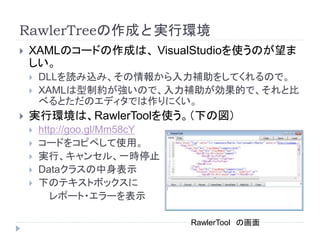 RawlerTreeの作成と実行環境
 XAMLのコードの作成は、 VisualStudioを使うのが望ま
しい。
 DLLを読み込み、その情報から入力補助をしてくれるので。
 XAMLは型制約が強いので、入力補助が効果的で、それと比
べるとただのエディタでは作りにくい。
 実行環境は、RawlerToolを使う。（下の図）
 http://goo.gl/Mm58cY
 コードをコピペして使用。
 実行、キャンセル、一時停止
 Dataクラスの中身表示
 下のテキストボックスに
レポート・エラーを表示
RawlerTool の画面
 