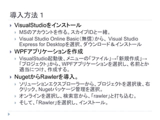 導入方法１
 VisualStudioをインストール
 MSのアカウントを作る。スカイプIDと一緒。
 Visual Studio Online Basic（無償）から、 Visual Studio
Express for Desktopを選択、ダウンロード＆インストール
 WPFアプリケーションを作成
 VisualStudio起動後、メニューの「ファイル」→「新規作成」→
「プロジェクト」から、WPFアプリケーションを選択し、名前とか
適当につけ、作成する。
 NugetからRawlerを導入。
 ソリューションエクスプローラーから、プロジェクトを選択後、右
クリック。Nugetパッケージ管理を選択。
 オンラインを選択し、検索窓から、「rawler」と打ち込む。
 そして、「Rawler」を選択し、インストール。
 