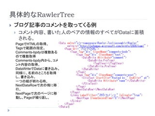 具体的なRawlerTree
 ブログ記事のコメントを取ってくる例
 コメント内容、書いた人のペアの情報のすべてがDataに蓄積
される。
PageでHTMLの取得、
Tagsで範囲の指定。
Comments-bpdyは複数ある
ので複数取得
Comments-bpdy内から、コメ
ント内容の取得。
DataWriteでDataに書き込み。
同様に、名前のところを取得
し、書き込み。
一つの組が終わる時、
NextDataRowで次の塊に移
行。
NextPageで次のページに移
動し、Pageが繰り返し。
 