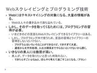 Webスクレイピングとプログラミング技術
 Webにはテキストマイニングの対象になる、大量の情報があ
る。
 Webは人々の書き込みで満ち溢れている。
 しかし、そのデータを取ってくるためには、プログラミングの習
得が必要。
 いまどきのどの言語もWebスクレイピングできるライブラリーはある。
 しかし、プログラミング内で使うため、言語の習得とライブラリーの
習得をしないといけない。
 プログラムはいろいろなことができるけど、できすぎて大変。
 通信から文字列処理、入出力関係までやらないといけないから躓く。
 いきなりの素人には敷居が高い。
 素人が、データを取りたいと思った時取れない。
 できたらすごいよなぁと、ぼんやり考えて過ごすことになる。（アカン）
 