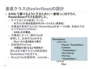 基底クラス(RawlerBase)の設計
 XAMLで書けるようにするために一番根っこのクラス、
RawlerBaseクラスを設計した。
 すべてはこれを継承している。
 オブジェクト指向言語のポリモーフィズム（多態性）
 木構造を表現するためにRawlerBase自身一つの親、多数の子を
もつ（Parent,Children）
 XAMLは木構造。
 木構造にそって、親のTextを
参照して、自身のTextを作る
 Run（）から深さ優先で実行
 前処理のPreTree
 木構造が深くなると可読性が
落ちるので親テキストの前処理を
RawlerBaseで記述する。
 Run()とTextを継承時、 override 。
•RawlerBase
•プロパティ
•Parent（ RawlerBase ）
•Childern
（ RawlerBase ）
•Text（String）
•PreTree
（ RawlerBase ）
•メソッド
•Run
 