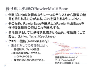 繰り返し処理のRawlerMultiBase
 例えばLinkの取得のように一つのテキストから複数の結
果を得られるものがある。これを扱えるようにしたい。
 そのため、RawlerBaseを継承したRawlerMultiBaseを
作り複数処理の時はこれを継承する。
 命名規則としては単複を意識させるため、複数形にして
ある。 （Links、Tags、ReadLines）
 クエリー機能（RawlerQuery）
 集合に対しての処理をしたい。
 重複削除、フィルタ処理、
ｎ番目の取得などができる。
 C#のLINQ相当
 複数の組み合わせができる。
重複削除（Distinct）して
ソート（Orderby）して
初めから２０個取る（Take）
 