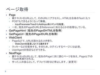 ページ取得
 Page
 親テキストをURLとして、そのURLにアクセスし、HTMLを自身のTextにもつ
 POSTもできるようになって無敵。
 InputParameterTreeからAddInput系コマンドを配置。
 一応、祖先のPageのURLをReferenceに加えるとかの処理もしている。
 GetPageHtml （祖先のPageのHTMLを取得）
 GetPageUrl （祖先のPageのURLを取得）
 WebClient
 Pageなどで、URLを読み込むとき使う。
 WebClientを宣言しなくても動きます
 クッキーなどを保持する。そのため、ログインするページには必須。
 UserAgentの指定などができる。
 NextPage
 親テキストのURLとして、祖先のPageに次に読むページを加え、Page以下の
Treeを再実行される。
 作った人の良心として、デフォで３秒ほど停止します。（変更可）
 