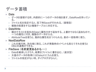 データ蓄積
 Data
 データを蓄積する所。内部的に一つのデータの塊を表す、DataRowを持ってい
る。
 ファイル名を指定すると、完了時Saveが行われる。（蓄積型）
 複数の配置をすると複数テーブルに対応する。
 DataWrite
 親のテキストを祖先のDataに属性付きで追加する。上書きではなく追加なので、
一つの属性に付き、複数のデータが入る。
 AttributeTreeを使うと、動的な属性名をつけられる。表の一括取得に使う。
 NextDataRow
 これの実行時、次の塊に移る。これが発動時のイベントも拾えてそれを使うと
DBとの連携ができる。
 FileSave （名前変更あるかも・・・）
 Dataを継承したクラス。結果をファイルに書き込む。（逐次型）
 大量のデータの取得にはDataよりこちらを使う。
 ファイルの指定がない時、ダイアログがひらく。
 