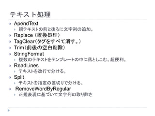 テキスト処理
 ApendText
 親テキストの前と後ろに文字列の追加。
 Replace （置換処理）
 TagClear（タグをすべて消す。）
 Trim（前後の空白削除）
 StringFormat
 複数のテキストをテンプレートの中に落としこむ。超便利。
 ReadLines
 テキストを改行で分ける。
 Split
 テキストを指定の区切りで分ける。
 RemoveWordByRegular
 正規表現に基づいて文字列の取り除き
 