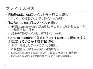 ファイル入出力
 FileReadLines(ファイルから一行づつ読む)
 ファイルの指定がない時、ダイアログが開く
 TsvReadLines（Tsvファイルを読む）
 子孫に GetTsvValue があると、その指定した列名の文字列
を取得する。（便利）
 対象のTSVファイルは、UTF8エンコード。
 ContainTextInFile（指定したファイルの中に親の文字列
が含まれているか？改行区切り）
 すでに取得したデータのチェック用に。
 これを使うと、続きから実行可能になる。
 ContainTextInFileAddTextで、親のテキストを祖先の
ContainTextInFileが指定したファイルに追加する。
 