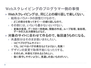 Webスクレイピングのプログラマー側の事情
 Webスクレイピングは、同じことの繰り返しで楽しくない。
 結局はパラメータの調整だけなので。
 どこの部分を取ってきて・・・の繰り返しなので。
 その割には、いろいろ書かないといけない。
 変数の宣言、データの一時格納、関数の作成、ループ処理、後処理、
データの入出力関係などなど。
 対象のサイトに合わせて作るので、毎回違うものになる。
 共通部分はそのまま使いまわしたい。
 コピペプログラムサイコー
 でも、コピペはバグの発生もとでよくない。危険！
 デザインの変更で取得不能になったりする。
 そのため、外部化できれるとうれしい。
 後に保守しやすいように、見通しの良いものがいい。
 