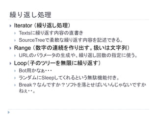 繰り返し処理
 Iterator （繰り返し処理）
 Textsに繰り返す内容の直書き
 SourceTreeで柔軟な繰り返す内容を記述できる。
 Range （数字の連続を作り出す。扱いは文字列）
 URLのパラメータの生成や、繰り返し回数の指定に使う。
 Loop（子のツリーを無限に繰り返す）
 Bot用かなぁ・・・
 ランダムにSleepしてくれるという無駄機能付き。
 Break？なんですか？ソフトを落とせばいいんじゃないですか
ねぇ・・。
 
