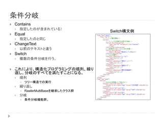 条件分岐
 Contains
 指定したのが含まれている）
 Equal
 指定したのと同じ
 ChangeText
 以前のテキストと違う
 Switch
 複数の条件分岐を行う。
 これにより、構造化プログラミングの順列、繰り
返し、分岐のすべてを満たすことになる。
 順列
 ツリー構造での実行
 繰り返し
 RawlerMultiBaseを継承したクラス群
 分岐
 条件分岐機能群。
Switch構文例
 