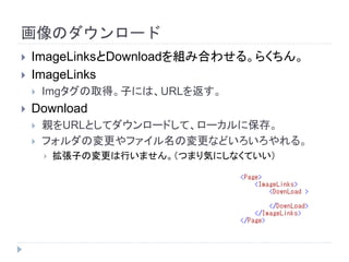 画像のダウンロード
 ImageLinksとDownloadを組み合わせる。らくちん。
 ImageLinks
 Imgタグの取得。子には、URLを返す。
 Download
 親をURLとしてダウンロードして、ローカルに保存。
 フォルダの変更やファイル名の変更などいろいろやれる。
 拡張子の変更は行いません。（つまり気にしなくていい）
 