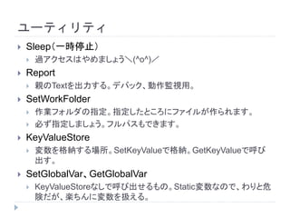 ユーティリティ
 Sleep（一時停止）
 過アクセスはやめましょう＼(^o^)／
 Report
 親のTextを出力する。デバック、動作監視用。
 SetWorkFolder
 作業フォルダの指定。指定したところにファイルが作られます。
 必ず指定しましょう。フルパスもできます。
 KeyValueStore
 変数を格納する場所。SetKeyValueで格納。GetKeyValueで呼び
出す。
 SetGlobalVar、GetGlobalVar
 KeyValueStoreなしで呼び出せるもの。Static変数なので、わりと危
険だが、楽ちんに変数を扱える。
 