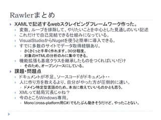 Rawlerまとめ
 XAMLで記述するwebスクレイピングフレームワーク作った。
 変数、ループを排除して、やりたいことを中心とした見通しのいい記述
 これだけで自己完結できる仕組みになっている。
 VisualStudioからNugetを使うと簡単に導入できる。
 すでに多数のサイトでデータ取得経験あり。
 さくさくっと手早く作れます。３０分程度。
 対象のHTMLの分析のみに集中できる。
 機能拡張も基底クラスを継承したものをつくればいいだけ
 そのため、オープンソースにしている。
 課題・問題点
 ドキュメントが不足。ソースコードがドキュメント・・
 人に作り方を教えるより、自分がやった方が圧倒的に速い。
 ドメイン特定型言語のため、本当に教えていいものかとも思う。
 XMLって結局冗長じゃね？
 今のところWindows専用。
 Mono（cross-platform用C#）でもたぶん動きそうだけど。やったことない。
 