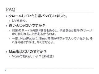 FAQ
 クロールしていたら垢バンくらいました。
 しりません。
 遅いんじゃないですか？
 対象のサーバが遅い場合もあるし、早過ぎると相手のサーバ
から切られることがあるかものよ。
 一応、NextPageに、Sleep時間がデフォで入っているから、そ
れを小さくすれば、早くはなるよ。
 Mac版はないのですか？
 Monoで動くらしいよ？（未確認）
 