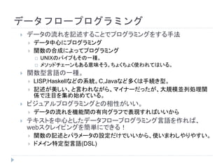 データフロープログラミング
 データの流れを記述することでプログラミングをする手法
 データ中心にプログラミング
 関数の合成によってプログラミング
 UNIXのパイプもその一種。
 メソッドチェーンもある意味そう。ちょくちょく使われてはいる。
 関数型言語の一種。
 LISP,Haskellなどの系統。C,Javaなど多くは手続き型。
 記述が美しい、と言われながら、マイナーだったが、大規模並列処理関
係で注目を集め始めている。
 ビジュアルプログラミングとの相性がいい。
 データの流れを機能間の有向グラフで表現すればいいから
 テキストを中心としたデータフロープログラミング言語を作れば、
webスクレイピングを簡単にできる！
 関数の記述とパラメータの設定だけでいいから、使いまわしやりやすい。
 ドメイン特定型言語(DSL)
 