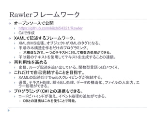 Rawlerフレームワーク
 オープンソースで公開
 https://github.com/kiichi54321/Rawler
 C#で作成
 XAMLで記述するフレームワーク。
 XMLのMS拡張。オブジェクトがXMLのタグになる。
 手順の木構造を作るだけのプログラミング。
 木構造なので、一つのテキストに対して複数の処理ができる。
 子は親のテキストを使用してテキストを生成することの連鎖。
 再利用性を高める
 変数、ループ記述を追い出している。関数型言語っぽいつくり。
 これだけで自己完結することを目指す。
 XAMLの記述だけでwebスクレイピングが完結する。
 通信、テキスト処理、繰り返し処理、データの構造化、ファイルの入出力、エ
ラー処理ができる。
 プログラミング（C#）との連携もできる。
 コードビハインドが使え、イベント処理の追加ができる。
 DBとの連携はこれを使うことで可能。
 