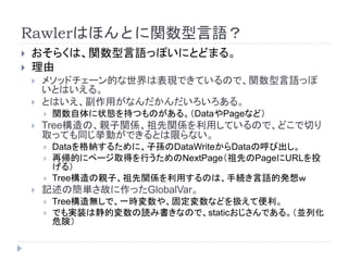 Rawlerはほんとに関数型言語？
 おそらくは、関数型言語っぽいにとどまる。
 理由
 メソッドチェーン的な世界は表現できているので、関数型言語っぽ
いとはいえる。
 とはいえ、副作用がなんだかんだいろいろある。
 関数自体に状態を持つものがある。（DataやPageなど）
 Tree構造の、親子関係、祖先関係を利用しているので、どこで切り
取っても同じ挙動ができるとは限らない。
 Dataを格納するために、子孫のDataWriteからDataの呼び出し。
 再帰的にページ取得を行うためのNextPage（祖先のPageにURLを投
げる）
 Tree構造の親子、祖先関係を利用するのは、手続き言語的発想ｗ
 記述の簡単さ故に作ったGlobalVar。
 Tree構造無しで、一時変数や、固定変数などを扱えて便利。
 でも実装は静的変数の読み書きなので、staticおじさんである。（並列化
危険）
 