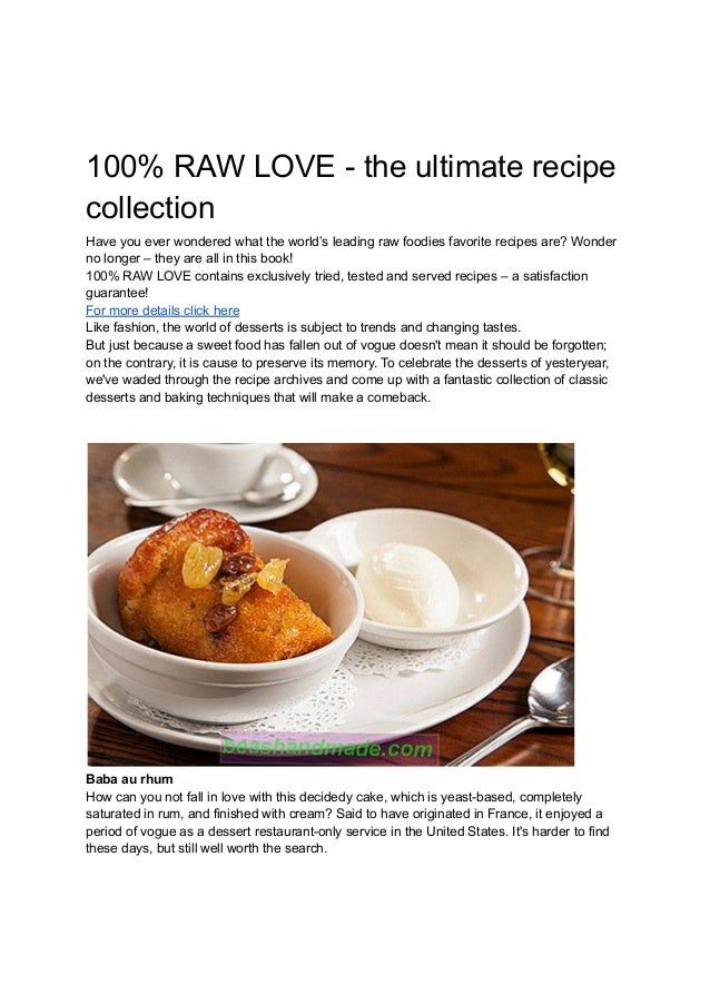 100% RAW LOVE - the ultimate recipe
collection
Have you ever wondered what the world’s leading raw foodies favorite recipes are? Wonder
no longer – they are all in this book!
100% RAW LOVE contains exclusively tried, tested and served recipes – a satisfaction
guarantee!
For more details click here
Like fashion, the world of desserts is subject to trends and changing tastes.
But just because a sweet food has fallen out of vogue doesn't mean it should be forgotten;
on the contrary, it is cause to preserve its memory. To celebrate the desserts of yesteryear,
we've waded through the recipe archives and come up with a fantastic collection of classic
desserts and baking techniques that will make a comeback.
Baba au rhum
How can you not fall in love with this decidedy cake, which is yeast-based, completely
saturated in rum, and finished with cream? Said to have originated in France, it enjoyed a
period of vogue as a dessert restaurant-only service in the United States. It's harder to find
these days, but still well worth the search.
 