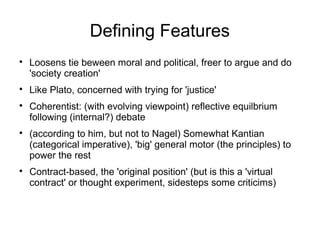 Defining Features

Loosens tie beween moral and political, freer to argue and do
'society creation'

Like Plato, concerned with trying for 'justice'

Coherentist: (with evolving viewpoint) reflective equilbrium
following (internal?) debate

(according to him, but not to Nagel) Somewhat Kantian
(categorical imperative), 'big' general motor (the principles) to
power the rest

Contract-based, the 'original position' (but is this a 'virtual
contract' or thought experiment, sidesteps some criticims)
 