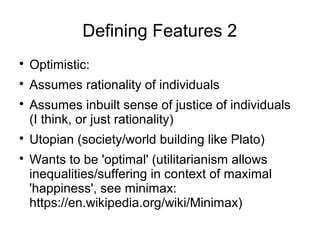 Defining Features 2

Optimistic:

Assumes rationality of individuals

Assumes inbuilt sense of justice of individuals
(I think, or just rationality)

Utopian (society/world building like Plato)

Wants to be 'optimal' (utilitarianism allows
inequalities/suffering in context of maximal
'happiness', see minimax:
https://en.wikipedia.org/wiki/Minimax)
 
