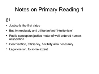 Notes on Primary Reading 1
§1

Justice is the first virtue

But, immediately anti utilitarian/anti-'intuitionism'

Public conception justice motor of well-ordered human
association

Coordination, efficiency, flexiblity also necessary

Legal oration, to some extent
 