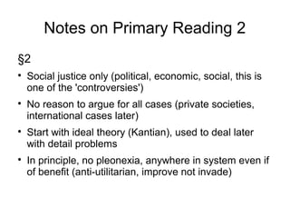 Notes on Primary Reading 2
§2

Social justice only (political, economic, social, this is
one of the 'controversies')

No reason to argue for all cases (private societies,
international cases later)

Start with ideal theory (Kantian), used to deal later
with detail problems

In principle, no pleonexia, anywhere in system even if
of benefit (anti-utilitarian, improve not invade)
 