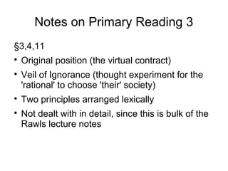 Notes on Primary Reading 3
§3,4,11

Original position (the virtual contract)

Veil of Ignorance (thought experiment for the
'rational' to choose 'their' society)

Two principles arranged lexically

Not dealt with in detail, since this is bulk of the
Rawls lecture notes
 