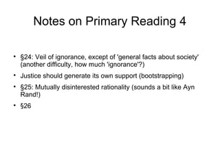 Notes on Primary Reading 4

§24: Veil of ignorance, except of 'general facts about society'
(another difficulty, how much 'ignorance'?)

Justice should generate its own support (bootstrapping)

§25: Mutually disinterested rationality (sounds a bit like Ayn
Rand!)

§26
 