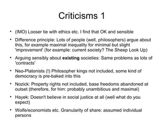 Criticisms 1

(IMO) Looser tie with ethics etc. I find that OK and sensible

Difference principle: Lots of people (well, philosophers) argue about
this, for example maximal inequality for minimal but slight
'improvement' (for example: current society? The Sheep Look Up)

Arguing sensibly about existing societies: Same problems as lots of
'contracts'

Neo-Platonists (!) Philosopher kings not included, some kind of
democracy is pre-baked into this

Nozick: Property rights not included, base freedoms abandoned at
outset (therefore, for him: probably unambitious and maximal)

Hayek: Doesn't believe in social justice at all (well what do you
expect)

Wolfe/economists etc. Granularity of share: assumed individual
persons
 