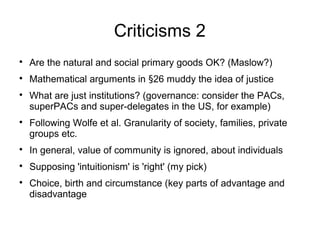 Criticisms 2

Are the natural and social primary goods OK? (Maslow?)

Mathematical arguments in §26 muddy the idea of justice

What are just institutions? (governance: consider the PACs,
superPACs and super-delegates in the US, for example)

Following Wolfe et al. Granularity of society, families, private
groups etc.

In general, value of community is ignored, about individuals

Supposing 'intuitionism' is 'right' (my pick)

Choice, birth and circumstance (key parts of advantage and
disadvantage
 