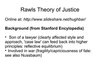 Rawls Theory of Justice
Online at: http://www.slideshare.net/hughbar/
Background (from Stanford Encylopedia)

Son of a lawyer (clearly affected style and
approach, 'case law' can feed back into higher
principles: reflective equilibrium)

Involved in war (fragility/capriciousness of fate:
see also Nussbaum)
 