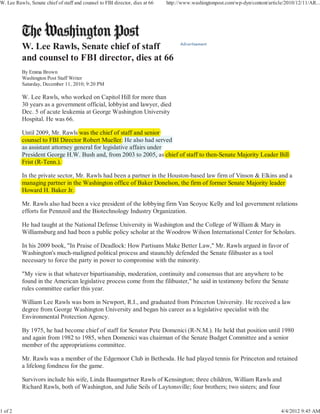 W. Lee Rawls, Senate chief of staff and counsel to FBI director, dies at 66   http://www.washingtonpost.com/wp-dyn/content/article/2010/12/11/AR...




          By Emma Brown
          Washington Post Staff Writer
          Saturday, December 11, 2010; 9:20 PM

          W. Lee Rawls, who worked on Capitol Hill for more than
          30 years as a government official, lobbyist and lawyer, died
          Dec. 5 of acute leukemia at George Washington University
          Hospital. He was 66.

          Until 2009, Mr. Rawls was the chief of staff and senior
                     ,
          counsel to FBI Director Robert Mueller. He also had served
          as assistant attorney g
                              y general for legislative affairs under
                                              g
          President George H.W. Bush and, from 2003 to 2005, as chief of staff to then-Senate Majority Leader Bill
                          g                                           s
          Frist (R-Tenn.).

          In the private sector, Mr. Rawls had been a partner in the Houston-based law firm of Vinson & Elkins and a
                 p             ,                      p
          managing partner in the Washington office of Baker Donelson, the firm of former Senate Majority leader
                g gp
          Howard H. Baker Jr.

          Mr. Rawls also had been a vice president of the lobbying firm Van Scoyoc Kelly and led government relations
          efforts for Pennzoil and the Biotechnology Industry Organization.

          He had taught at the National Defense University in Washington and the College of William & Mary in
          Williamsburg and had been a public policy scholar at the Woodrow Wilson International Center for Scholars.

          In his 2009 book, "In Praise of Deadlock: How Partisans Make Better Law," Mr. Rawls argued in favor of
          Washington's much-maligned political process and staunchly defended the Senate filibuster as a tool
          necessary to force the party in power to compromise with the minority.

          "My view is that whatever bipartisanship, moderation, continuity and consensus that are anywhere to be
          found in the American legislative process come from the filibuster," he said in testimony before the Senate
          rules committee earlier this year.

          William Lee Rawls was born in Newport, R.I., and graduated from Princeton University. He received a law
          degree from George Washington University and began his career as a legislative specialist with the
          Environmental Protection Agency.

          By 1975, he had become chief of staff for Senator Pete Domenici (R-N.M.). He held that position until 1980
          and again from 1982 to 1985, when Domenici was chairman of the Senate Budget Committee and a senior
          member of the appropriations committee.

          Mr. Rawls was a member of the Edgemoor Club in Bethesda. He had played tennis for Princeton and retained
          a lifelong fondness for the game.

          Survivors include his wife, Linda Baumgartner Rawls of Kensington; three children, William Rawls and
          Richard Rawls, both of Washington, and Julie Seils of Laytonsville; four brothers; two sisters; and four


1 of 2                                                                                                                           4/4/2012 9:45 AM
 