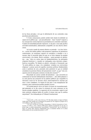 26 ESTUDIOS PÚBLICOS
de las éticas privadas; o de que la delimitación de sus contenidos exija
peculiares procedimientos.
9. Como consecuencia, pierde sentido todo intento de defender un
espacio de lo público que —por procedimental— fuera “neutral” respecto a
las concepciones omnicomprensivas postuladoras de contenidos materiales.
Cuando tal neutralidad pretende imponerse, se da paso a una nada pacífica
actividad neutralizadora, dudosamente compatible con una efectiva demo-
cracia.
Así ocurre cuando de manera drástica se pretende —en clave laicis-
ta— excluir del ámbito público toda propuesta sospechosa de parentescos
confesionales, sin molestarse siquiera en considerar si atienden o no a
razones, bajo el socorrido tópico de que no es licito imponer las propias
convicciones a los demás. Rawls considera —quizá pecando de optimis-
mo— que, “salvo en ciertos tipos de fundamentalismos, las principales
religiones históricas [...] pueden ser catalogadas como doctrinas compre-
hensivas razonables. No dudará en admitir, criticando a Greenawalt, que
“la razón pública no exige a los ciudadanos ‘erradicar sus convicciones
religiosas’ y pensar acerca de aquellas cuestiones políticas fundamentales
como si partieran de cero, poniendo entre paréntesis lo que en realidad
consideran las premisas básicas del pensamiento moral”, ya que “esta con-
cepción sería de todo punto contraria a la idea del consenso”13.
Descartado tan curioso sentido del pluralismo —que convertiría en
confesional un laicismo habitualmente minoritario—, aún cabría plantear si
no sería precisa una actuación de los poderes públicos que reequilibre la
relevancia social de las diversas éticas omnicomprensivas suscritas por
unos u otros ciudadanos. Se trataría de dar paso a una manipulación del
consenso, para contrarrestar posibles pasados excesos.
Tal actitud pareció servir de motor al recurso de inconstitucionali-
dad planteado en su día contra la existencia de curas castrenses en las
fuerzas armadas españolas. La sugerencia de los recurrentes, según la cual
toda confesión religiosa habría de recibir el mismo trato que la católica
mayoritaria14, fue rechazada por el Tribunal Constitucional.
13 Rawls (LP), p. 203 y nota 33 de la p. 279. Más abajo aludirá a la figura de Martin
Luther King como ejemplo de la contribución de posturas de raíz religiosa al progreso de la
razón pública, p. 285 y nota 41 de la p. 297.
14 Cfr. STC 24/1982 de 13 de mayo; Antecedentes, 2, Boletín Jurisprudencia Consti-
tucional, 14 (1982), p. 429. A Rawls (1996) parece alejarle de propuestas de este tipo, en
primer lugar, su propio planteamiento transcendental “constructivista”, que no disimula su
apoyo en “ciertas ideas intuitivas fundamentales que se consideran latentes en la cultura
política pública de una sociedad democrática”, p. 207.
 