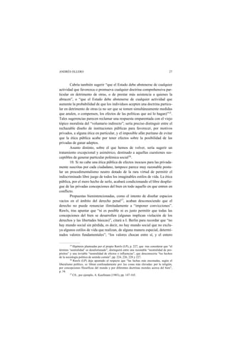 ANDRÉS OLLERO 27
Cabría también sugerir “que el Estado debe abstenerse de cualquier
actividad que favorezca o promueva cualquier doctrina comprehensiva par-
ticular en detrimento de otras, o de prestar más asistencia a quienes la
abracen”, o “que el Estado debe abstenerse de cualquier actividad que
aumente la probabilidad de que los individuos acepten una doctrina particu-
lar en detrimento de otras (a no ser que se tomen simultáneamente medidas
que anulen, o compensen, los efectos de las políticas que así lo hagan)”15.
Tales sugerencias parecen reclamar una respuesta emparentada con el viejo
tópico moralista del “voluntario indirecto”; sería preciso distinguir entre el
rechazable diseño de instituciones públicas para favorecer, por motivos
privados, a alguna ética en particular, y el imposible afán puritano de evitar
que la ética pública acabe por tener efectos sobre la posibilidad de las
privadas de ganar adeptos.
Asunto distinto, sobre el que hemos de volver, sería sugerir un
tratamiento excepcional y asimétrico, destinado a aquellas cuestiones sus-
ceptibles de generar particular polémica social16.
10. Si no cabe una ética pública de efectos inocuos para las privada-
mente suscritas por cada ciudadano, tampoco parece muy razonable postu-
lar un procedimentalismo neutro dotado de la rara virtud de permitir el
indiscriminado libre juego de todos los imaginables estilos de vida. La ética
pública, por el mero hecho de serlo, acabará condicionando el libre desplie-
gue de las privadas concepciones del bien en todo aquello en que entren en
conflicto.
Propuestas bienintencionadas, como el intento de diseñar espacios
vacíos en el ámbito del derecho penal17, acaban desconociendo que el
derecho no puede renunciar ilimitadamente a “imponer convicciones”.
Rawls, tras apuntar que “ni es posible ni es justo permitir que todas las
concepciones del bien se desarrollen (algunas implican violación de los
derechos y las libertades básicas)”, citará a I. Berlin para recordar que “no
hay mundo social sin pérdida, es decir, no hay mundo social que no exclu-
ya algunos estilos de vida que realizan, de alguna manera especial, determi-
nados valores fundamentales”; “los valores chocan entre sí, y el entero
15 Hipótesis planteadas por el propio Rawls (LP), p. 227, que tras considerar que “el
término ‘neutralidad’ es desafortunado”, distinguirá entre una razonable “neutralidad de pro-
pósitos” y una inviable “neutralidad de efectos o influencias”, que desconocería “los hechos
de la sociología política de sentido común”, pp. 224, 226, 228 y 227.
16 Rawls (LP) deja apuntado al respecto que “las luchas más enconadas, según el
liberalismo político, se libran confesadamente por las cosas más elevadas: por la religión,
por concepciones filosóficas del mundo y por diferentes doctrinas morales acerca del bien”,
p. 34.
17 Cfr., por ejemplo, A. Kaufmann (1983), pp. 147-165.
 