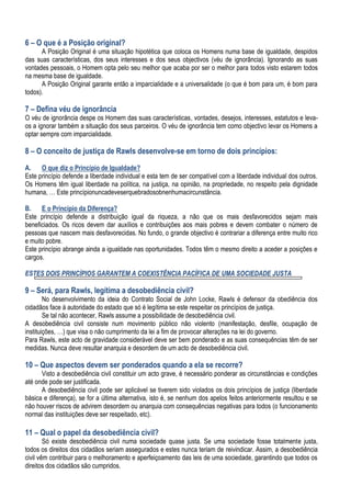 6 – O que é a Posição original?
A Posição Original é uma situação hipotética que coloca os Homens numa base de igualdade, despidos
das suas características, dos seus interesses e dos seus objectivos (véu de ignorância). Ignorando as suas
vontades pessoais, o Homem opta pelo seu melhor que acaba por ser o melhor para todos visto estarem todos
na mesma base de igualdade.
A Posição Original garante então a imparcialidade e a universalidade (o que é bom para um, é bom para
todos).
7 – Defina véu de ignorância
O véu de ignorância despe os Homem das suas características, vontades, desejos, interesses, estatutos e leva-
os a ignorar também a situação dos seus parceiros. O véu de ignorância tem como objectivo levar os Homens a
optar sempre com imparcialidade.
8 – O conceito de justiça de Rawls desenvolve-se em torno de dois princípios:
A. O que diz o Princípio de Igualdade?
Este princípio defende a liberdade individual e esta tem de ser compatível com a liberdade individual dos outros.
Os Homens têm igual liberdade na política, na justiça, na opinião, na propriedade, no respeito pela dignidade
humana, … Este princípionuncadeveserquebradosobnenhumacircunstância.
B. E o Princípio da Diferença?
Este princípio defende a distribuição igual da riqueza, a não que os mais desfavorecidos sejam mais
beneficiados. Os ricos devem dar auxílios e contribuições aos mais pobres e devem combater o número de
pessoas que nascem mais desfavorecidas. No fundo, o grande objectivo é contrariar a diferença entre muito rico
e muito pobre.
Este princípio abrange ainda a igualdade nas oportunidades. Todos têm o mesmo direito a aceder a posições e
cargos.
ESTES DOIS PRINCÌPIOS GARANTEM A COEXISTÊNCIA PACÍFICA DE UMA SOCIEDADE JUSTA
9 – Será, para Rawls, legítima a desobediência civil?
No desenvolvimento da ideia do Contrato Social de John Locke, Rawls é defensor da obediência dos
cidadãos face à autoridade do estado que só é legítima se este respeitar os princípios de justiça.
Se tal não acontecer, Rawls assume a possibilidade de desobediência civil.
A desobediência civil consiste num movimento público não violento (manifestação, desfile, ocupação de
instituições, …) que visa o não cumprimento da lei a fim de provocar alterações na lei do governo.
Para Rawls, este acto de gravidade considerável deve ser bem ponderado e as suas consequências têm de ser
medidas. Nunca deve resultar anarquia e desordem de um acto de desobediência civil.
10 – Que aspectos devem ser ponderados quando a ela se recorre?
Visto a desobediência civil constituir um acto grave, é necessário ponderar as circunstâncias e condições
até onde pode ser justificada.
A desobediência civil pode ser aplicável se tiverem sido violados os dois princípios de justiça (liberdade
básica e diferença), se for a última alternativa, isto é, se nenhum dos apelos feitos anteriormente resultou e se
não houver riscos de advirem desordem ou anarquia com consequências negativas para todos (o funcionamento
normal das instituições deve ser respeitado, etc).
11 – Qual o papel da desobediência civil?
Só existe desobediência civil numa sociedade quase justa. Se uma sociedade fosse totalmente justa,
todos os direitos dos cidadãos seriam assegurados e estes nunca teriam de reivindicar. Assim, a desobediência
civil vêm contribuir para o melhoramento e aperfeiçoamento das leis de uma sociedade, garantindo que todos os
direitos dos cidadãos são cumpridos.
 