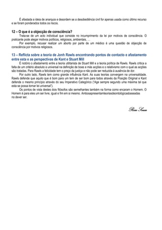 É afastada a ideia de anarquia e desordem se a desobediência civil for apenas usada como último recurso
e se foram ponderados todos os riscos.
12 – O que é a objecção de consciência?
Trata-se de um acto individual que consiste no incumprimento da lei por motivos de consciência. O
praticante pode alegar motivos políticos, religiosos, ambientais, …
Por exemplo, recusar realizar um aborto por parte de um médico é uma questão de objecção de
consciência por motivos religiosos.
13 – Reflicta sobre a teoria de Jonh Rawls encontrando pontos de contacto e afastamento
entre esta e as perspectivas de Kant e Stuart Mill
É notório o afastamento entre a teoria utilitarista de Stuart Mill e a teoria política de Rawls. Rawls critica a
falta de um critério absoluto e universal na definição de boas e más acções e o relativismo com o qual as acções
são tratadas. Para Rawls a felicidade tem o preço da justiça e não pode ser reduzida à ausência de dor.
Por outro lado, Rawls tem como grande influência Kant. As suas teorias convergem na universalidade.
Rawls defende que aquilo que é bom para um tem de ser bom para todos através da Posição Original e Kant
defende o mesmo princípio através do seu Imperativo Categórico (“Age sempre segundo uma máxima tal que
esta se possa tornar lei universal”).
Os pontos de vista destes dois filósofos são semelhantes também na forma como encaram o Homem. O
Homem é para eles um ser livre, igual e fim em si mesmo. Ambosapresentamteoriasdeontológicasbaseadas
no dever ser.
Rosa Sousa
 