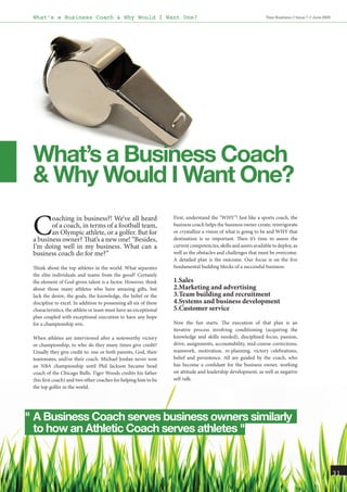 What’s a Business Coach & Why Would I Want One?                                                                  Raw Business // Issue 7 // June 2009




 What’s a Business Coach
 & Why Would I Want One?

 C      oaching in business?! We’ve all heard                      First, understand the “WHY”! Just like a sports coach, the
        of a coach, in terms of a football team,                   business coach helps the business owner create, reinvigorate
        an Olympic athlete, or a golfer. But for                   or crystallize a vision of what is going to be and WHY that
 a business owner? That’s a new one! “Besides,                     destination is so important. Then it’s time to assess the
 I’m doing well in my business. What can a                         current competencies, skills and assets available to deploy, as
 business coach do for me?”                                        well as the obstacles and challenges that must be overcome.
                                                                   A detailed plan is the outcome. Our focus is on the five
 Think about the top athletes in the world. What separates         fundamental building blocks of a successful business:
 the elite individuals and teams from the good? Certainly
 the element of God-given talent is a factor. However, think       1.Sales
 about those many athletes who have amazing gifts, but             2.Marketing and advertising
 lack the desire, the goals, the knowledge, the belief or the      3.Team building and recruitment
 discipline to excel. In addition to possessing all six of these   4.Systems and business development
 characteristics, the athlete or team must have an exceptional     5.Customer service
 plan coupled with exceptional execution to have any hope
 for a championship win.                                           Now the fun starts. The execution of that plan is an
                                                                   iterative process involving conditioning (acquiring the
 When athletes are interviewed after a noteworthy victory          knowledge and skills needed), disciplined focus, passion,
 or championship, to who do they many times give credit?           drive, assignments, accountability, mid-course corrections,
 Usually they give credit to: one or both parents, God, their      teamwork, motivation, re-planning, victory celebrations,
 teammates, and/or their coach. Michael Jordan never won           belief and persistence. All are guided by the coach, who
 an NBA championship until Phil Jackson became head                has become a confidant for the business owner, working
 coach of the Chicago Bulls. Tiger Woods credits his father        on attitude and leadership development, as well as negative
 (his first coach) and two other coaches for helping him to be     self-talk.
 the top golfer in the world.




" A Business Coach serves business owners similarly
  to how an Athletic Coach serves athletes "


                                                                                                                                                         31
 