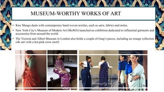 • Raw Mango deals with contemporary hand woven textiles, such as saris, fabrics and stoles.
• New York City’s Museum of Modern Art (MoMA) launched an exhibition dedicated to influential garments and
accessories from around the world.
• The Victoria and Albert Museum in London also holds a couple of Garg’s pieces, including an orange collection
silk sari with a hot pink crow motif.
MUSEUM-WORTHY WORKS OF ART
 