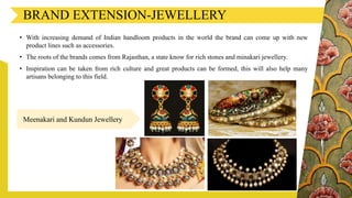 BRAND EXTENSION-JEWELLERY
• With increasing demand of Indian handloom products in the world the brand can come up with new
product lines such as accessories.
• The roots of the brands comes from Rajasthan, a state know for rich stones and minakari jewellery.
• Inspiration can be taken from rich culture and great products can be formed, this will also help many
artisans belonging to this field.
Meenakari and Kundun Jewellery
 