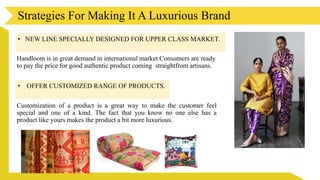 Strategies For Making It A Luxurious Brand
• NEW LINE SPECIALLY DESIGNED FOR UPPER CLASS MARKET.
Handloom is in great demand in international market.Consumers are ready
to pay the price for good authentic product coming straightfrom artisans.
• OFFER CUSTOMIZED RANGE OF PRODUCTS.
Customization of a product is a great way to make the customer feel
special and one of a kind. The fact that you know no one else has a
product like yours makes the product a bit more luxurious.
 