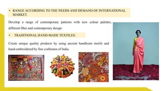 • RANGE ACCORDING TO THE NEEDS AND DEMAND OF INTERNATIONAL
MARKET.
Develop a range of contemporary patterns with new colour palettes,
different fiber and contemporary design
• TRADITIONAL HAND-MADE TEXTILES.
Create unique quality products by using ancient handloom motifs and
hand-embroidered by fine craftsmen of India.
 