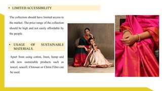 • LIMITED ACCESSIBILITY
The collection should have limited access to
the market. The price range of the collection
should be high and not easily affordable by
the people.
• USAGE OF SUSTAINABLE
MATERIALS.
Apart from using cotton, linen, hemp and
silk new sustainable products such as
tencel, seacell, Chitosan or Chitin Fibre can
be used.
 