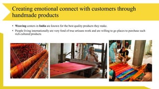 • Weaving centers in India are known for the best quality products they make.
• People living internationally are very fond of true artisans work and are willing to go places to purchase such
rich cultured products
Creating emotional connect with customers through
handmade products
 