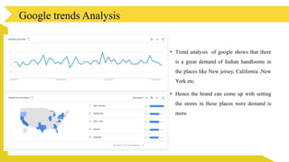 • Trend analysis of google shows that there
is a great demand of Indian handlooms in
the places like New jersey, California ,New
York etc.
• Hence the brand can come up with setting
the stores in these places were demand is
more
Google trends Analysis
 