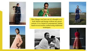 Raw Mango was born out of a thought to re-
look fashion and design without any preset
notions. It is a brand of contemporary Indian
hand-woven textiles crafted using traditional
techniques.
 