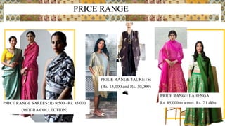 PRICE RANGE
PRICE RANGE SAREES: Rs 9,500 –Rs. 85,000
(MOGRA COLLECTION)
PRICE RANGE LAHENGA:
Rs. 85,000 to a max. Rs. 2 Lakhs
PRICE RANGE JACKETS:
(Rs. 13,000 and Rs. 30,000)
 